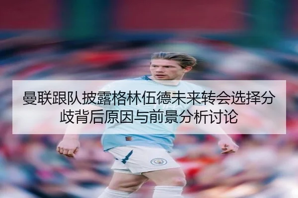 曼联跟队披露格林伍德未来转会选择分歧背后原因与前景分析讨论