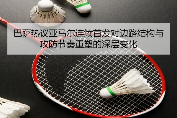 巴萨热议亚马尔连续首发对边路结构与攻防节奏重塑的深层变化